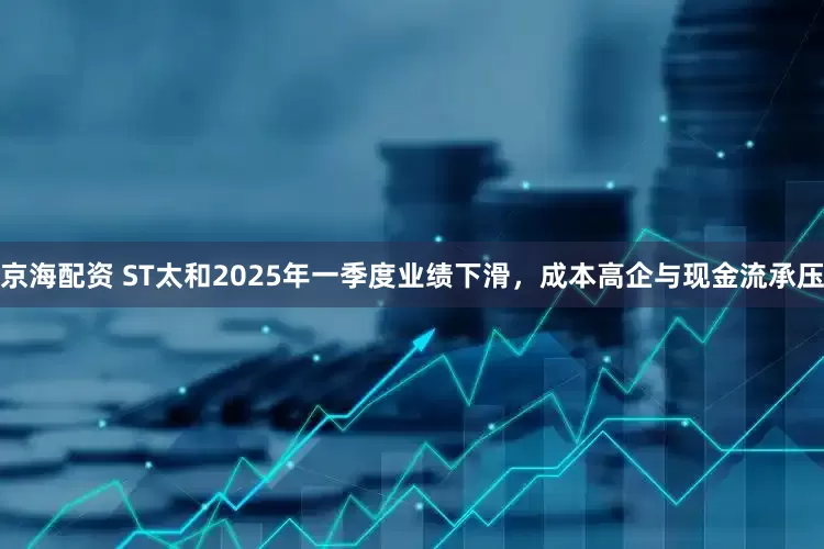 京海配资 ST太和2025年一季度业绩下滑，成本高企与现金流承压