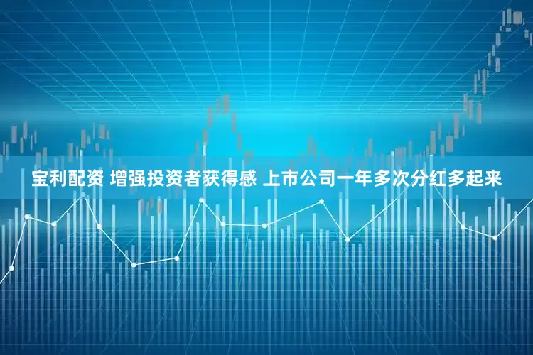宝利配资 增强投资者获得感 上市公司一年多次分红多起来