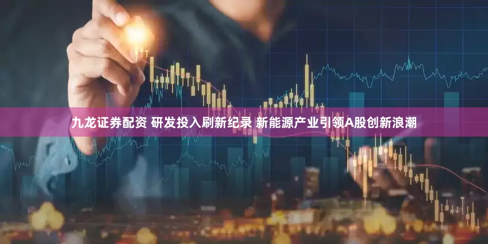 九龙证券配资 研发投入刷新纪录 新能源产业引领A股创新浪潮