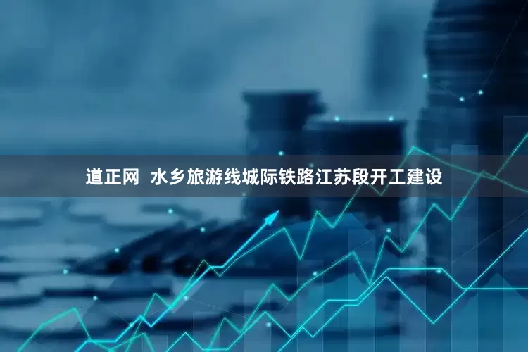 道正网  水乡旅游线城际铁路江苏段开工建设