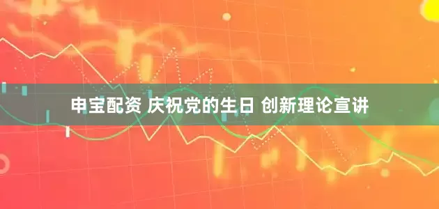 申宝配资 庆祝党的生日 创新理论宣讲
