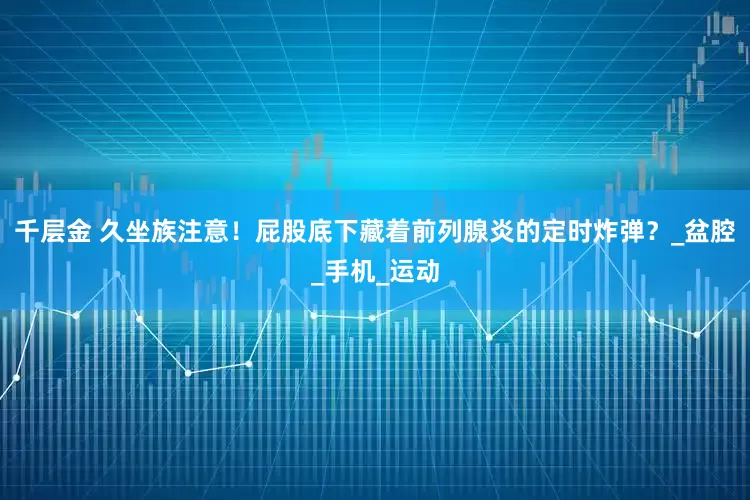 千层金 久坐族注意！屁股底下藏着前列腺炎的定时炸弹？_盆腔_手机_运动