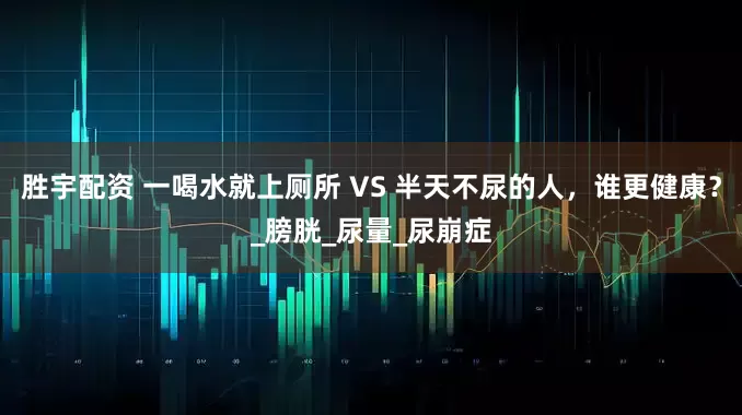 胜宇配资 一喝水就上厕所 VS 半天不尿的人，谁更健康？_膀胱_尿量_尿崩症