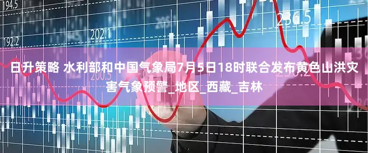 日升策略 水利部和中国气象局7月5日18时联合发布黄色山洪灾害气象预警_地区_西藏_吉林