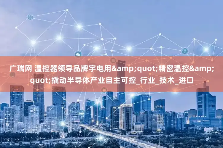 广瑞网 温控器领导品牌宇电用&quot;精密温控&quot;撬动半导体产业自主可控_行业_技术_进口