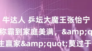 牛达人 乒坛大魔王张怡宁，从赛场称霸到家庭美满，&quot;人生赢家&quot;莫过于此_徐威_袁立_李隼