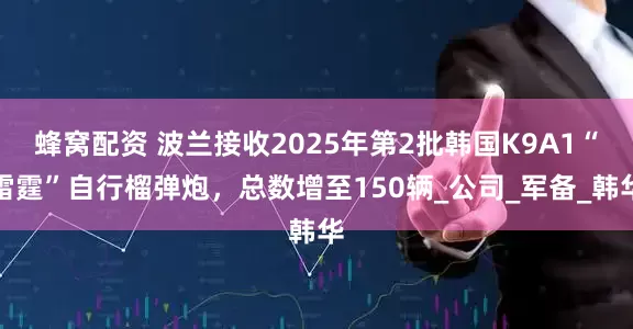 蜂窝配资 波兰接收2025年第2批韩国K9A1“雷霆”自行榴弹炮，总数增至150辆_公司_军备_韩华