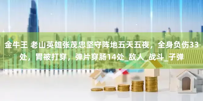 金牛王 老山英雄张茂忠坚守阵地五天五夜，全身负伤33处，胃被打穿，弹片穿肠14处_敌人_战斗_子弹