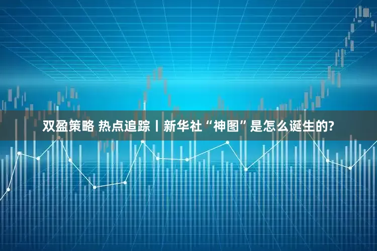 双盈策略 热点追踪丨新华社“神图”是怎么诞生的?