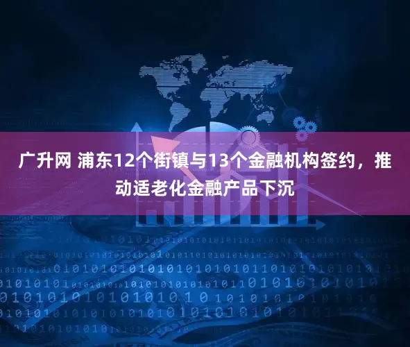 广升网 浦东12个街镇与13个金融机构签约,推动适老化金融产品下沉