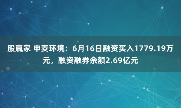 股赢家 申菱环境：6月16日融资买入1779.19万元，融资融券余额2.69亿元