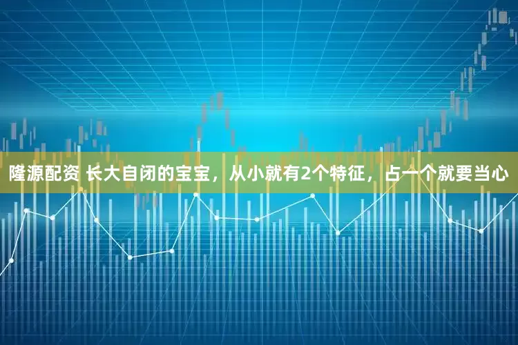 隆源配资 长大自闭的宝宝，从小就有2个特征，占一个就要当心