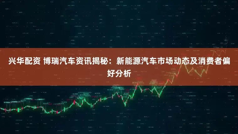 兴华配资 博瑞汽车资讯揭秘：新能源汽车市场动态及消费者偏好分析