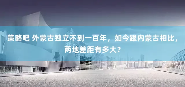 策略吧 外蒙古独立不到一百年,如今跟内蒙古相比,两地差距有多大?
