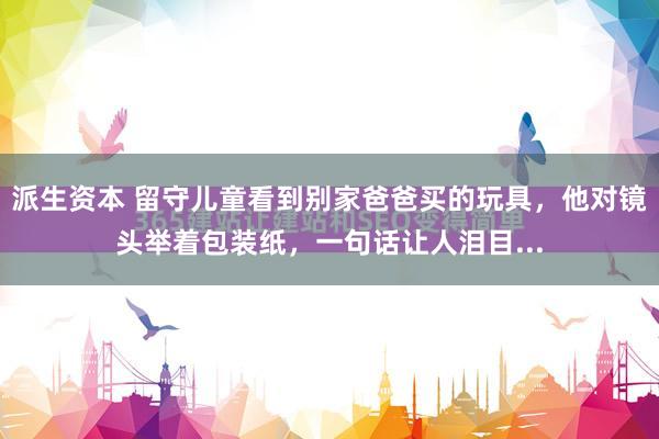 派生资本 留守儿童看到别家爸爸买的玩具，他对镜头举着包装纸，一句话让人泪目...