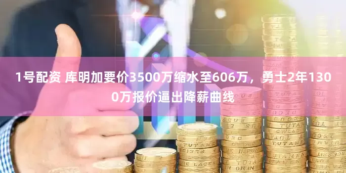 1号配资 库明加要价3500万缩水至606万，勇士2年1300万报价逼出降薪曲线